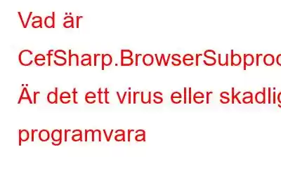 Vad är CefSharp.BrowserSubprocess.exe? Är det ett virus eller skadlig programvara