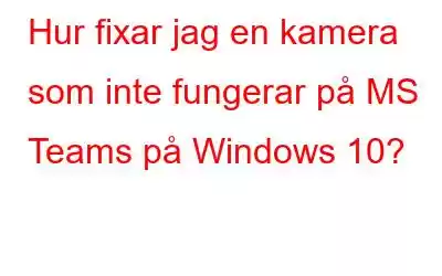 Hur fixar jag en kamera som inte fungerar på MS Teams på Windows 10?