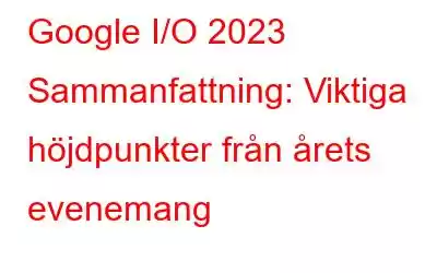 Google I/O 2023 Sammanfattning: Viktiga höjdpunkter från årets evenemang