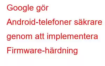 Google gör Android-telefoner säkrare genom att implementera Firmware-härdning