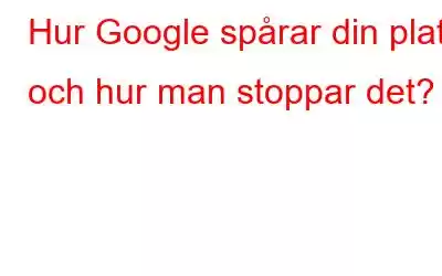 Hur Google spårar din plats och hur man stoppar det?