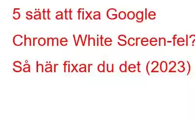 5 sätt att fixa Google Chrome White Screen-fel? Så här fixar du det (2023)