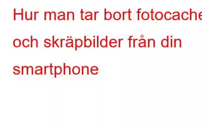 Hur man tar bort fotocache och skräpbilder från din smartphone