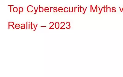 Top Cybersecurity Myths vs Reality – 2023