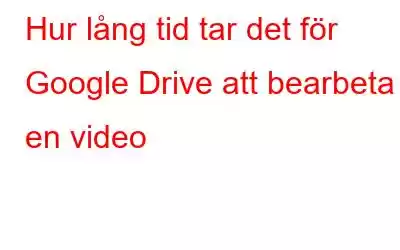 Hur lång tid tar det för Google Drive att bearbeta en video