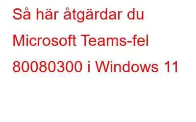 Så här åtgärdar du Microsoft Teams-fel 80080300 i Windows 11