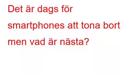 Det är dags för smartphones att tona bort men vad är nästa?