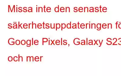 Missa inte den senaste säkerhetsuppdateringen för Google Pixels, Galaxy S23 och mer