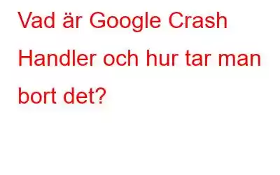 Vad är Google Crash Handler och hur tar man bort det?