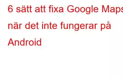 6 sätt att fixa Google Maps när det inte fungerar på Android