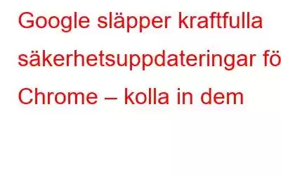 Google släpper kraftfulla säkerhetsuppdateringar för Chrome – kolla in dem