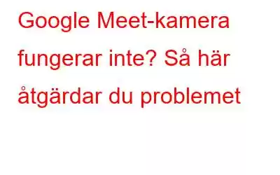 Google Meet-kamera fungerar inte? Så här åtgärdar du problemet