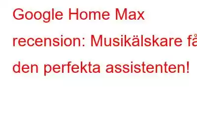 Google Home Max recension: Musikälskare får den perfekta assistenten!