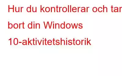 Hur du kontrollerar och tar bort din Windows 10-aktivitetshistorik