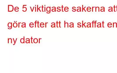 De 5 viktigaste sakerna att göra efter att ha skaffat en ny dator