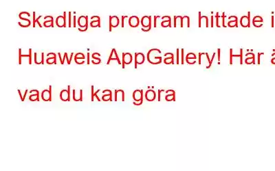 Skadliga program hittade i Huaweis AppGallery! Här är vad du kan göra