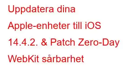 Uppdatera dina Apple-enheter till iOS 14.4.2. & Patch Zero-Day WebKit sårbarhet