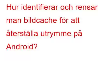 Hur identifierar och rensar man bildcache för att återställa utrymme på Android?